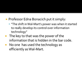 

Professor Edna Bonacich put it simply:
 "The shift in Wal-Mart's power was when it started

to really develop its control over information
technology”



The key to that was the power of the
information that is hidden in the bar code.
No one has used the technology as
efficiently as Wal-Mart.

 