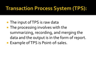 




The input of TPS is raw data
The processing involves with the
summarizing, recording, and merging the
data and the output is in the form of report.
Example of TPS is Point-of-sales.

 