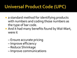 



a standard method for identifying products
with numbers and coding those numbers as
the type of bar code.
And it had many benefits found by Wal-Mart,
were it
– Ensure accurate pricing
– Improve efficiency
– Reduce Shrinkage
– Improve communications

 
