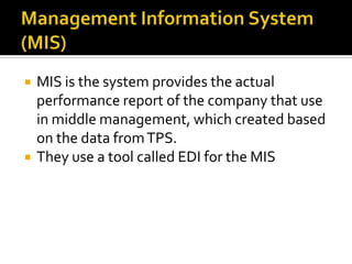 



MIS is the system provides the actual
performance report of the company that use
in middle management, which created based
on the data from TPS.
They use a tool called EDI for the MIS

 