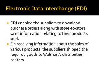 



EDI enabled the suppliers to download
purchase orders along with store-to-store
sales information relating to their products
sold.
On receiving information about the sales of
various products, the suppliers shipped the
required goods to Walmart’s distribution
centers

 