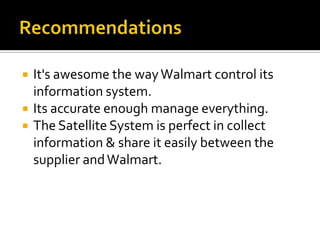 



It's awesome the way Walmart control its
information system.
Its accurate enough manage everything.
The Satellite System is perfect in collect
information & share it easily between the
supplier and Walmart.

 