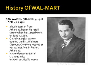 SAM WALTON (MARCH 29, 1918
– APRIL 5, 1992)

a businessman from
Arkansas, began his retail
career when he started work
on June 3, 1940.
 On July 2, 1962, Walton
opened the first Walmart
Discount City store located at
719 Walnut Ave. in Rogers
Arkansas.
 Has undergone several
changes in its
image(specifically logos)


 
