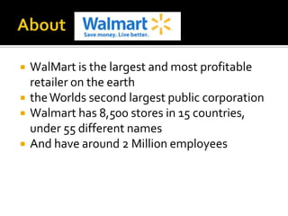 




WalMart is the largest and most profitable
retailer on the earth
the Worlds second largest public corporation
Walmart has 8,500 stores in 15 countries,
under 55 different names
And have around 2 Million employees

 