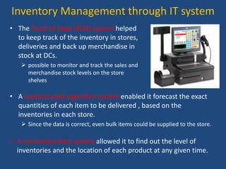 Inventory Management through IT system
• The Point of Sales (POS) system helped
to keep track of the inventory in stores,
deliveries and back up merchandise in
stock at DCs.
 possible to monitor and track the sales and
merchandise stock levels on the store
shelves
• A sophisticated algorithm system enabled it forecast the exact
quantities of each item to be delivered , based on the
inventories in each store.
 Since the data is correct, even bulk items could be supplied to the store.
• A centralized data system allowed it to find out the level of
inventories and the location of each product at any given time.
 