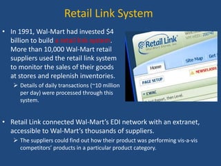 Retail Link System
• In 1991, Wal-Mart had invested $4
billion to build a retail link system.
More than 10,000 Wal-Mart retail
suppliers used the retail link system
to monitor the sales of their goods
at stores and replenish inventories.
 Details of daily transactions (~10 million
per day) were processed through this
system.
• Retail Link connected Wal-Mart’s EDI network with an extranet,
accessible to Wal-Mart’s thousands of suppliers.
 The suppliers could find out how their product was performing vis-a-vis
competitors’ products in a particular product category.
 
