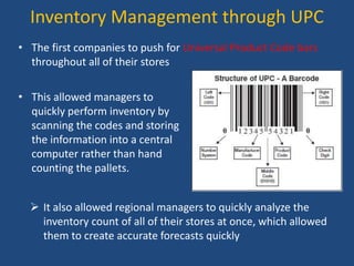 Inventory Management through UPC
• The first companies to push for Universal Product Code bars
throughout all of their stores
• This allowed managers to
quickly perform inventory by
scanning the codes and storing
the information into a central
computer rather than hand
counting the pallets.
 It also allowed regional managers to quickly analyze the
inventory count of all of their stores at once, which allowed
them to create accurate forecasts quickly
 