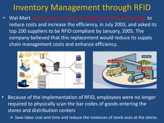 Inventory Management through RFID
• Wal-Mart replaced bar-code technology with RFID technology to
reduce costs and increase the efficiency, in July 2003, and asked its
top 100 suppliers to be RFID compliant by January, 2005. The
company believed that this replacement would reduce its supply
chain management costs and enhance efficiency.
• Because of the implementation of RFID, employees were no longer
required to physically scan the bar codes of goods entering the
stores and distribution centers
 Save labor cost and time and reduce the instances of stock-outs at the stores.
 