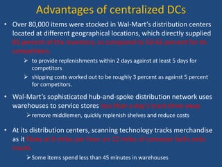 Advantages of centralized DCs
• Over 80,000 items were stocked in Wal-Mart’s distribution centers
located at different geographical locations, which directly supplied
85 percent of the inventory, as compared to 50-65 percent for its
competitors.
 to provide replenishments within 2 days against at least 5 days for
competitors
 shipping costs worked out to be roughly 3 percent as against 5 percent
for competitors.
• Wal-Mart’s sophisticated hub-and-spoke distribution network uses
warehouses to service stores less than a day's truck drive away
remove middlemen, quickly replenish shelves and reduce costs
• At its distribution centers, scanning technology tracks merchandise
as it flows at 6 miles per hour on 12 miles of conveyor belts onto
trucks
Some items spend less than 45 minutes in warehouses
 