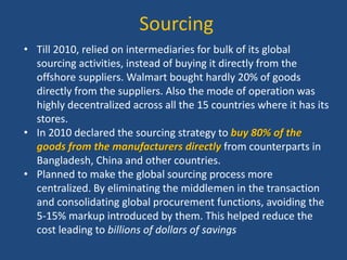 Sourcing
• Till 2010, relied on intermediaries for bulk of its global
sourcing activities, instead of buying it directly from the
offshore suppliers. Walmart bought hardly 20% of goods
directly from the suppliers. Also the mode of operation was
highly decentralized across all the 15 countries where it has its
stores.
• In 2010 declared the sourcing strategy to buy 80% of the
goods from the manufacturers directly from counterparts in
Bangladesh, China and other countries.
• Planned to make the global sourcing process more
centralized. By eliminating the middlemen in the transaction
and consolidating global procurement functions, avoiding the
5-15% markup introduced by them. This helped reduce the
cost leading to billions of dollars of savings
 