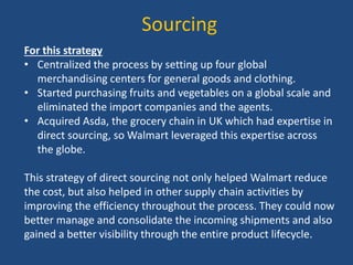 Sourcing
For this strategy
• Centralized the process by setting up four global
merchandising centers for general goods and clothing.
• Started purchasing fruits and vegetables on a global scale and
eliminated the import companies and the agents.
• Acquired Asda, the grocery chain in UK which had expertise in
direct sourcing, so Walmart leveraged this expertise across
the globe.
This strategy of direct sourcing not only helped Walmart reduce
the cost, but also helped in other supply chain activities by
improving the efficiency throughout the process. They could now
better manage and consolidate the incoming shipments and also
gained a better visibility through the entire product lifecycle.
 