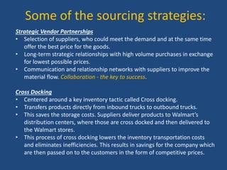 Some of the sourcing strategies:
Strategic Vendor Partnerships
• Selection of suppliers, who could meet the demand and at the same time
offer the best price for the goods.
• Long-term strategic relationships with high volume purchases in exchange
for lowest possible prices.
• Communication and relationship networks with suppliers to improve the
material flow. Collaboration - the key to success.
Cross Docking
• Centered around a key inventory tactic called Cross docking.
• Transfers products directly from inbound trucks to outbound trucks.
• This saves the storage costs. Suppliers deliver products to Walmart’s
distribution centers, where those are cross docked and then delivered to
the Walmart stores.
• This process of cross docking lowers the inventory transportation costs
and eliminates inefficiencies. This results in savings for the company which
are then passed on to the customers in the form of competitive prices.
 