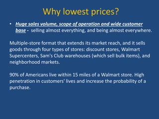 Why lowest prices?
• Huge sales volume, scope of operation and wide customer
base - selling almost everything, and being almost everywhere.
Multiple-store format that extends its market reach, and it sells
goods through four types of stores: discount stores, Walmart
Supercenters, Sam's Club warehouses (which sell bulk items), and
neighborhood markets.
90% of Americans live within 15 miles of a Walmart store. High
penetration in customers' lives and increase the probability of a
purchase.
 