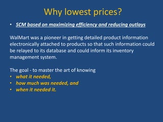 Why lowest prices?
• SCM based on maximizing efficiency and reducing outlays
WalMart was a pioneer in getting detailed product information
electronically attached to products so that such information could
be relayed to its database and could inform its inventory
management system.
The goal - to master the art of knowing
• what it needed,
• how much was needed, and
• when it needed it.
 