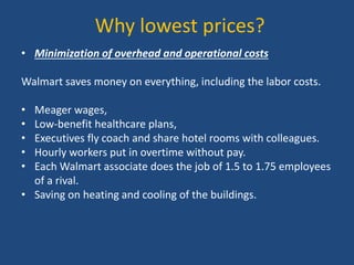 Why lowest prices?
• Minimization of overhead and operational costs
Walmart saves money on everything, including the labor costs.
• Meager wages,
• Low-benefit healthcare plans,
• Executives fly coach and share hotel rooms with colleagues.
• Hourly workers put in overtime without pay.
• Each Walmart associate does the job of 1.5 to 1.75 employees
of a rival.
• Saving on heating and cooling of the buildings.
 