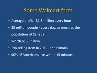 Some Walmart facts
• Average profit - $1.8 million every hour
• 35 million people - every day, as much as the
population of Canada
• Worth $150 billion
• Top selling item in 2012 - the Banana
• 90% of Americans live within 15 minutes
 