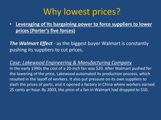 Why lowest prices?
• Leveraging of Its bargaining power to force suppliers to lower
prices (Porter’s five forces)
The Walmart Effect - as the biggest buyer Walmart is constantly
pushing its suppliers to cut prices.
Case: Lakewood Engineering & Manufacturing Company
In the early 1990s the cost of a 20-inch fan was $20. After Walmart pushed for
the lowering of the price, Lakewood automated its production process, which
resulted in the layoff of workers. It also put pressure on its own suppliers to
slash the prices of parts, and it opened a factory in China where workers earned
25 cents an hour. By 2003, the price of a fan in Walmart had dropped to $10.
 