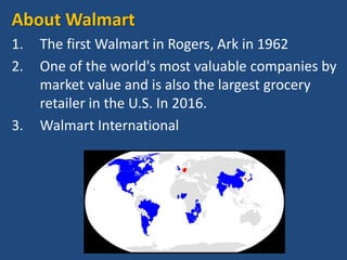 About Walmart
1. The first Walmart in Rogers, Ark in 1962
2. One of the world's most valuable companies by
market value and is also the largest grocery
retailer in the U.S. In 2016.
3. Walmart International
 