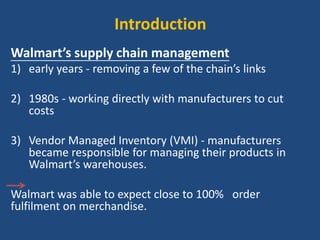 Introduction
Walmart’s supply chain management
1) early years - removing a few of the chain’s links
2) 1980s - working directly with manufacturers to cut
costs
3) Vendor Managed Inventory (VMI) - manufacturers
became responsible for managing their products in
Walmart’s warehouses.
Walmart was able to expect close to 100% order
fulfilment on merchandise.
 