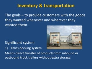 Inventory & transportation
The goals – to provide customers with the goods
they wanted whenever and wherever they
wanted them.
Significant system
1) Cross docking system
Means direct transfer of products from inbound or
outbound truck trailers without extra storage.
 