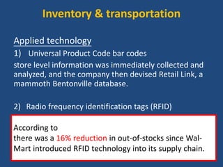 Inventory & transportation
Applied technology
1) Universal Product Code bar codes
store level information was immediately collected and
analyzed, and the company then devised Retail Link, a
mammoth Bentonville database.
2) Radio frequency identification tags (RFID)
use numerical codes that can be scanned from a
distance to track pallets of merchandise moving along
the supply chain.
According to researchers at the University of Arkansas,
there was a 16% reduction in out-of-stocks since Wal-
Mart introduced RFID technology into its supply chain.
 