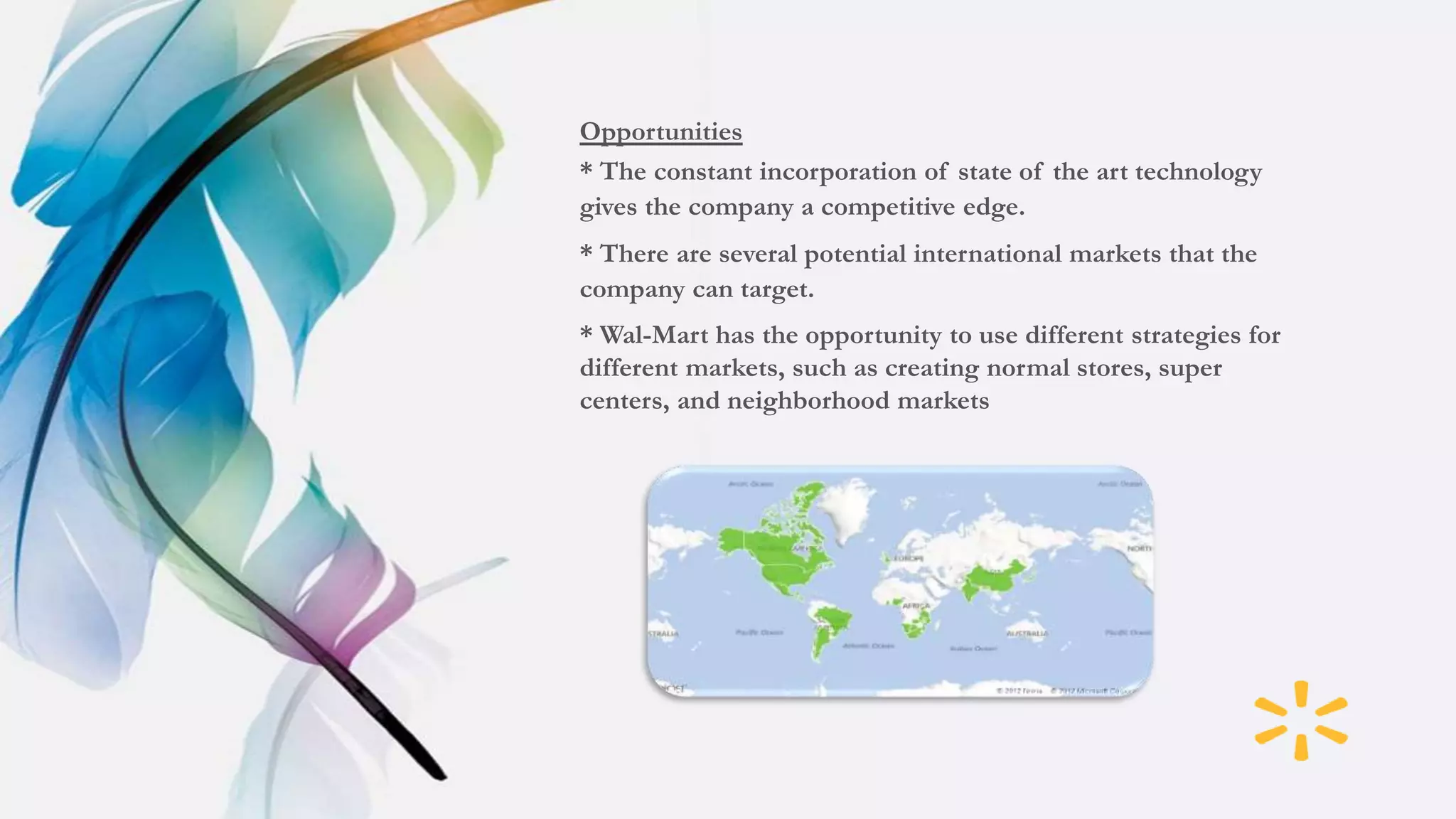 Opportunities
* The constant incorporation of state of the art technology
gives the company a competitive edge.
* There are several potential international markets that the
company can target.
* Wal-Mart has the opportunity to use different strategies for
different markets, such as creating normal stores, super
centers, and neighborhood markets
 