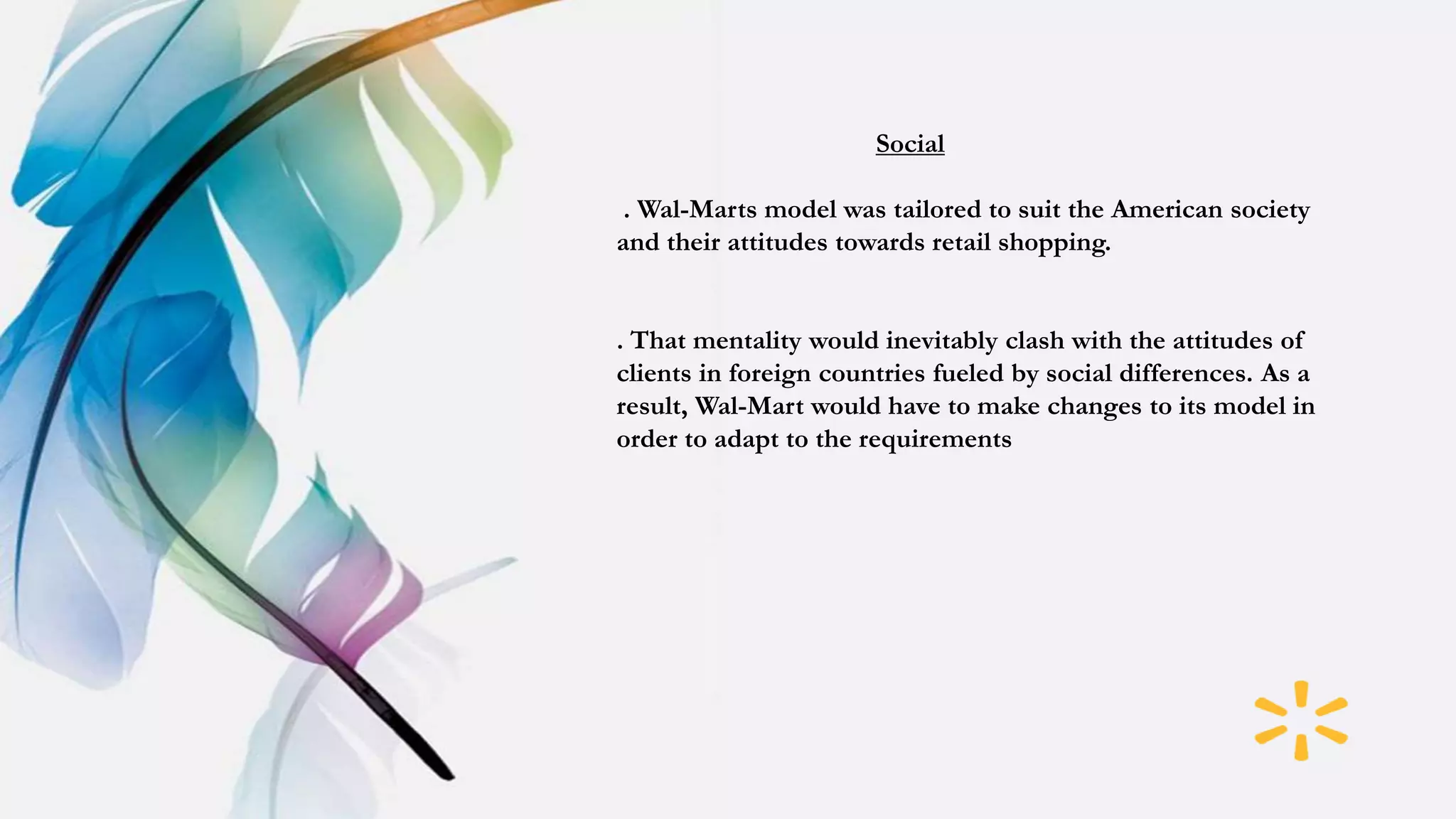Social
. Wal-Marts model was tailored to suit the American society
and their attitudes towards retail shopping.
. That mentality would inevitably clash with the attitudes of
clients in foreign countries fueled by social differences. As a
result, Wal-Mart would have to make changes to its model in
order to adapt to the requirements
 