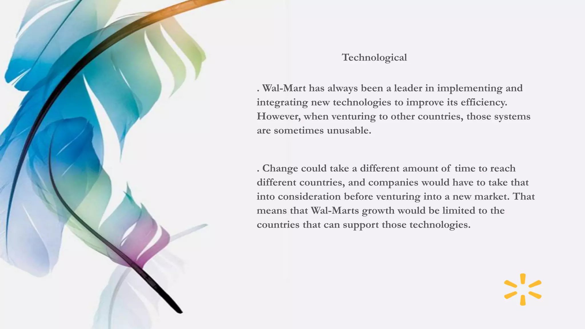 Technological
. Wal-Mart has always been a leader in implementing and
integrating new technologies to improve its efficiency.
However, when venturing to other countries, those systems
are sometimes unusable.
. Change could take a different amount of time to reach
different countries, and companies would have to take that
into consideration before venturing into a new market. That
means that Wal-Marts growth would be limited to the
countries that can support those technologies.
 