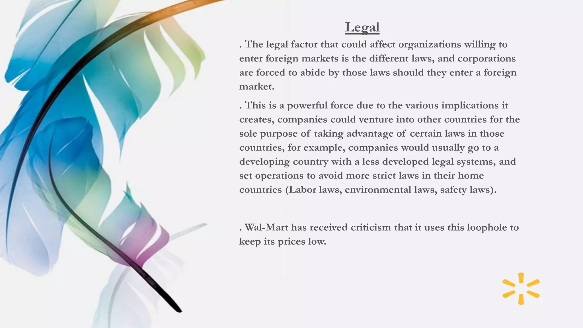 Legal
. The legal factor that could affect organizations willing to
enter foreign markets is the different laws, and corporations
are forced to abide by those laws should they enter a foreign
market.
. This is a powerful force due to the various implications it
creates, companies could venture into other countries for the
sole purpose of taking advantage of certain laws in those
countries, for example, companies would usually go to a
developing country with a less developed legal systems, and
set operations to avoid more strict laws in their home
countries (Labor laws, environmental laws, safety laws).
. Wal-Mart has received criticism that it uses this loophole to
keep its prices low.
 