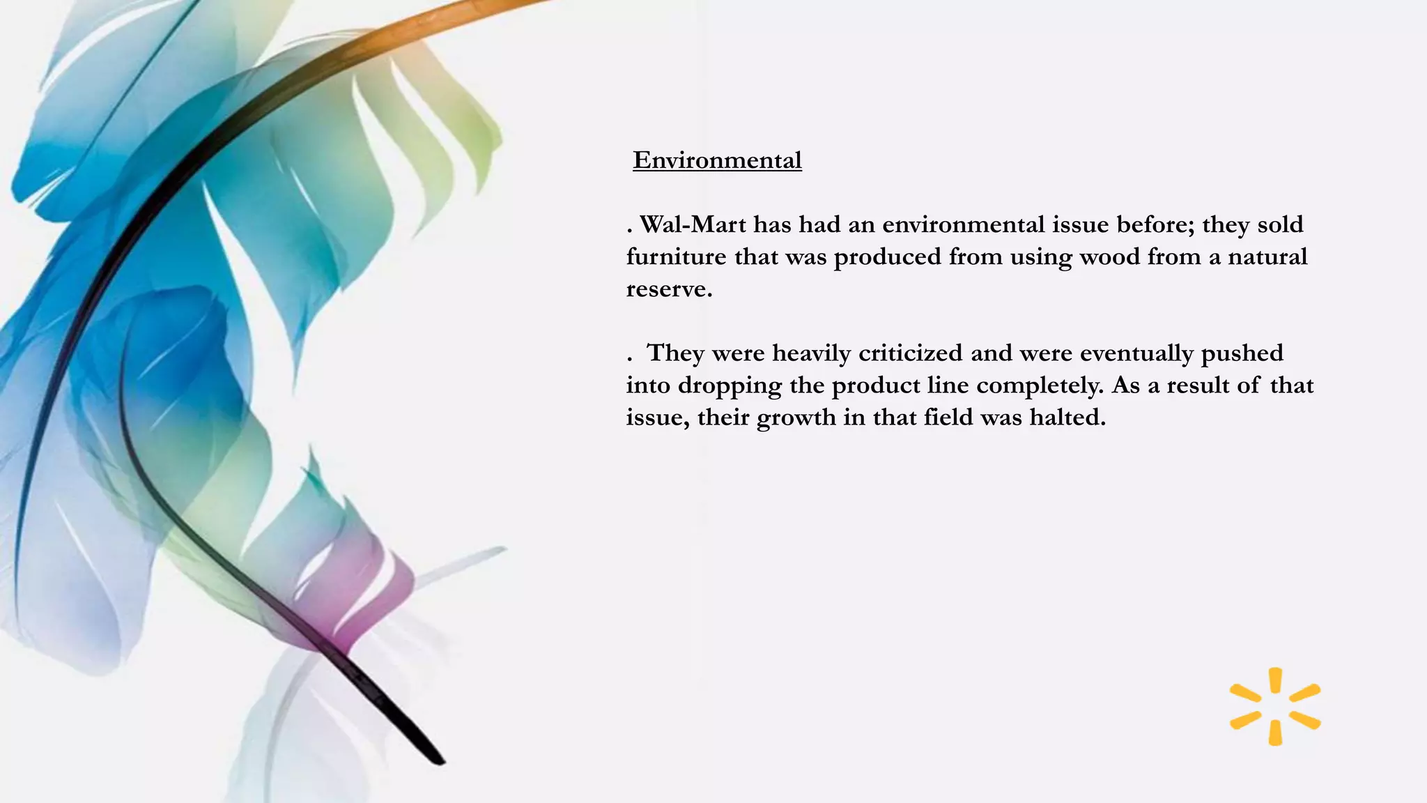 Environmental
. Wal-Mart has had an environmental issue before; they sold
furniture that was produced from using wood from a natural
reserve.
. They were heavily criticized and were eventually pushed
into dropping the product line completely. As a result of that
issue, their growth in that field was halted.
 