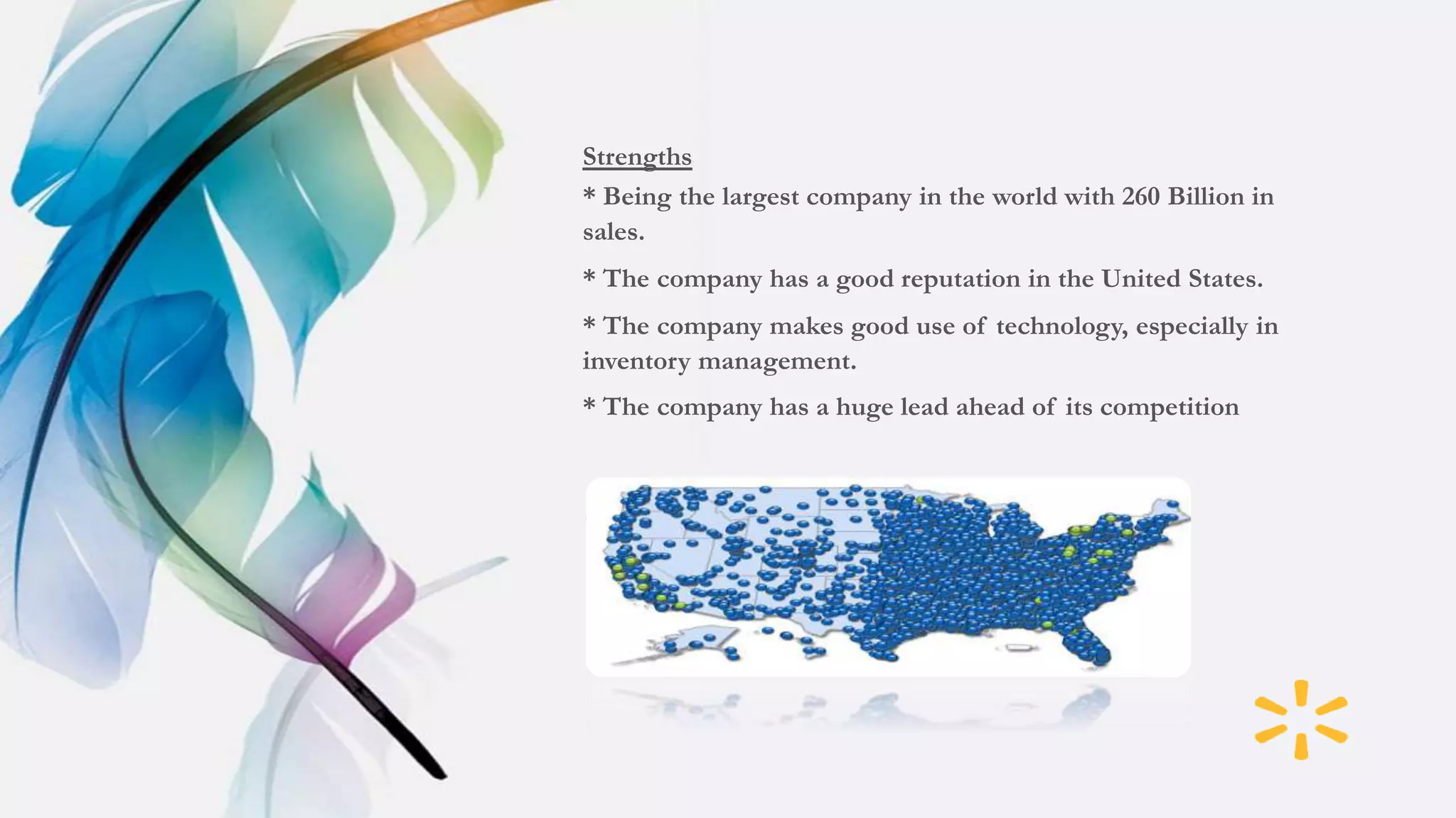 Strengths
* Being the largest company in the world with 260 Billion in
sales.
* The company has a good reputation in the United States.
* The company makes good use of technology, especially in
inventory management.
* The company has a huge lead ahead of its competition
 