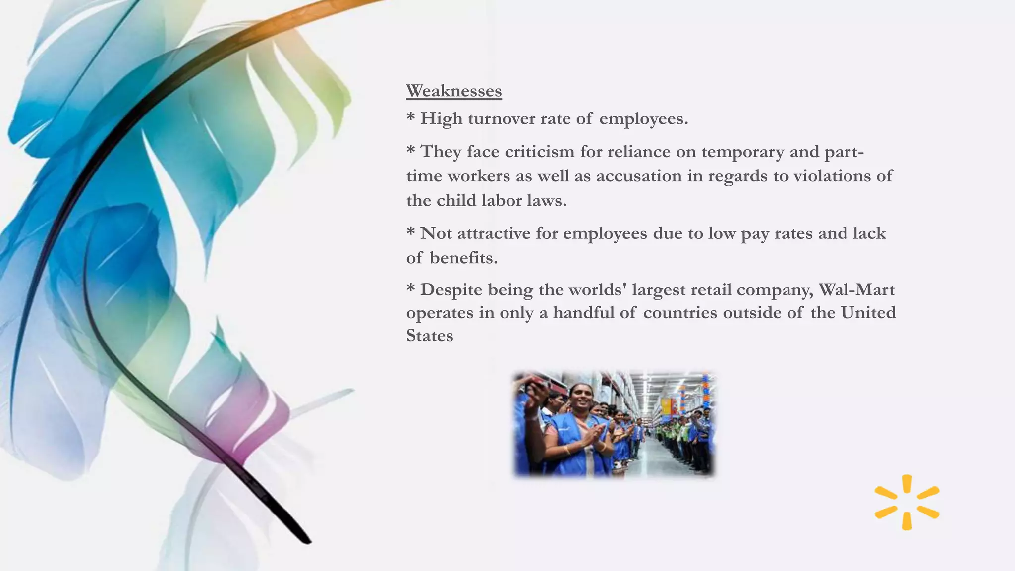 Weaknesses
* High turnover rate of employees.
* They face criticism for reliance on temporary and part-
time workers as well as accusation in regards to violations of
the child labor laws.
* Not attractive for employees due to low pay rates and lack
of benefits.
* Despite being the worlds' largest retail company, Wal-Mart
operates in only a handful of countries outside of the United
States
 