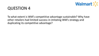 QUESTION 4
To what extent is WM’s competitive advantage sustainable? Why have
other retailers had limited success in imitating WM’s strategy and
duplicating its competitive advantage?
 
