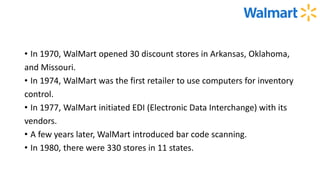 • In 1970, WalMart opened 30 discount stores in Arkansas, Oklahoma,
and Missouri.
• In 1974, WalMart was the first retailer to use computers for inventory
control.
• In 1977, WalMart initiated EDI (Electronic Data Interchange) with its
vendors.
• A few years later, WalMart introduced bar code scanning.
• In 1980, there were 330 stores in 11 states.
 