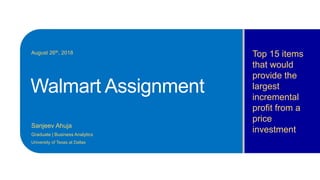 Walmart Assignment
Sanjeev Ahuja
Graduate | Business Analytics
University of Texas at Dallas
Top 15 items
that would
provide the
largest
incremental
profit from a
price
investment
August 26th, 2018
 