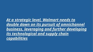 Strengths
• Quality vs cost
• State of the art logistics
• Strong brand name
• Extensive store presence
• Private label integration
• Omnichannel strength
Weaknesses
• E-comm penetration
• Multichannel complexity
• Image perception – low cost
• Inability to shift channel –
overreliance on physical store
Threats
• Amazon
• Grocery focused retailers
• Global supply chain, trade risk –
sourcing
• Economic landscape
Opportunities
• Further private labels
• Expand Walmart rewards card – in
line with prime
• Optimizing last mile delivery
• AI optimization – excel at customer
service, operational efficiency
• Double down – E-comm
Organizational level strategic SWOT
At a strategic level, Walmart needs to
double down on its pursuit of omnichannel
business, leveraging and further developing
its technological and supply chain
capabilities
 