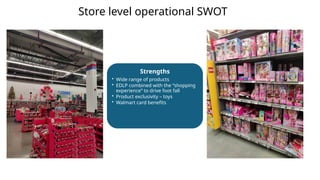 Strengths
• Wide range of products
• EDLP combined with the “shopping
experience” to drive foot fall
• Product exclusivity – toys
• Walmart card benefits
Store level operational SWOT
 