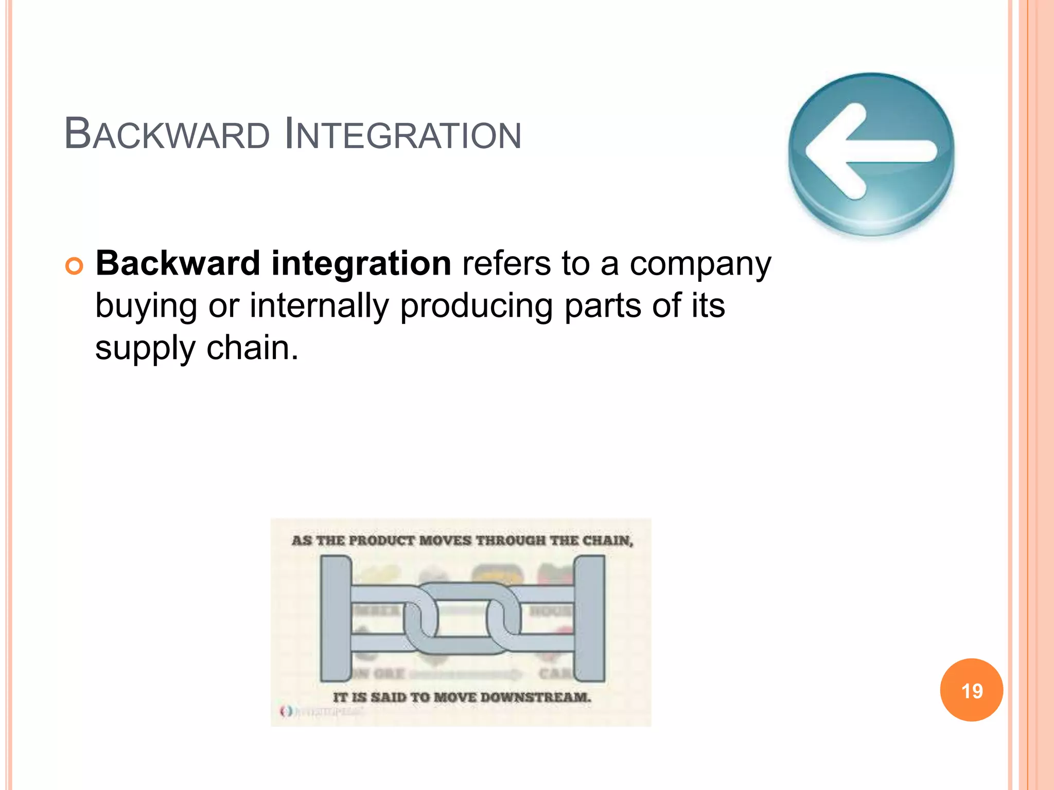 BACKWARD INTEGRATION
 Backward integration refers to a company
buying or internally producing parts of its
supply chain.
19
 