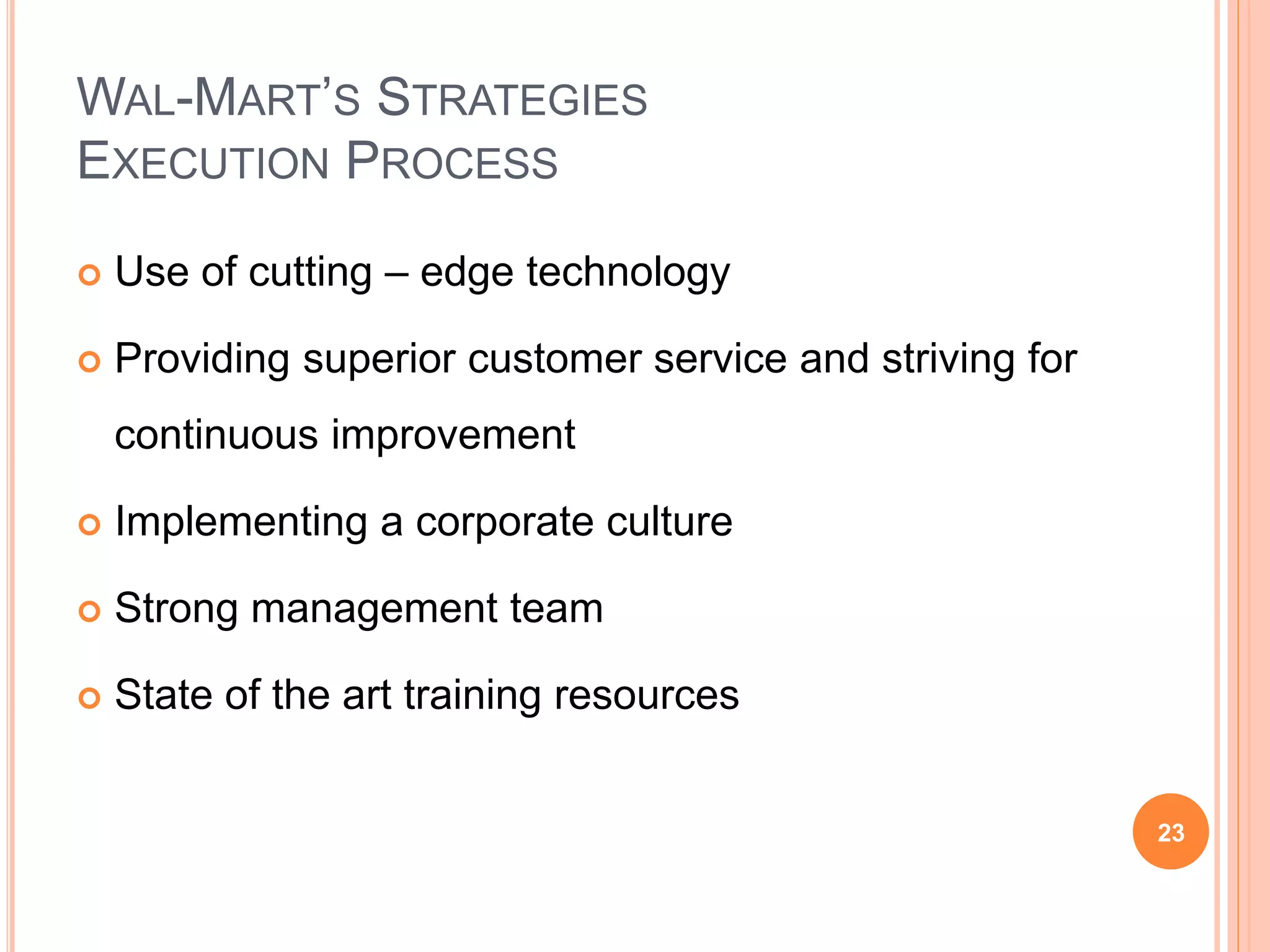 WAL-MART’S STRATEGIES
EXECUTION PROCESS
 Use of cutting – edge technology
 Providing superior customer service and striving for
continuous improvement
 Implementing a corporate culture
 Strong management team
 State of the art training resources
23
 