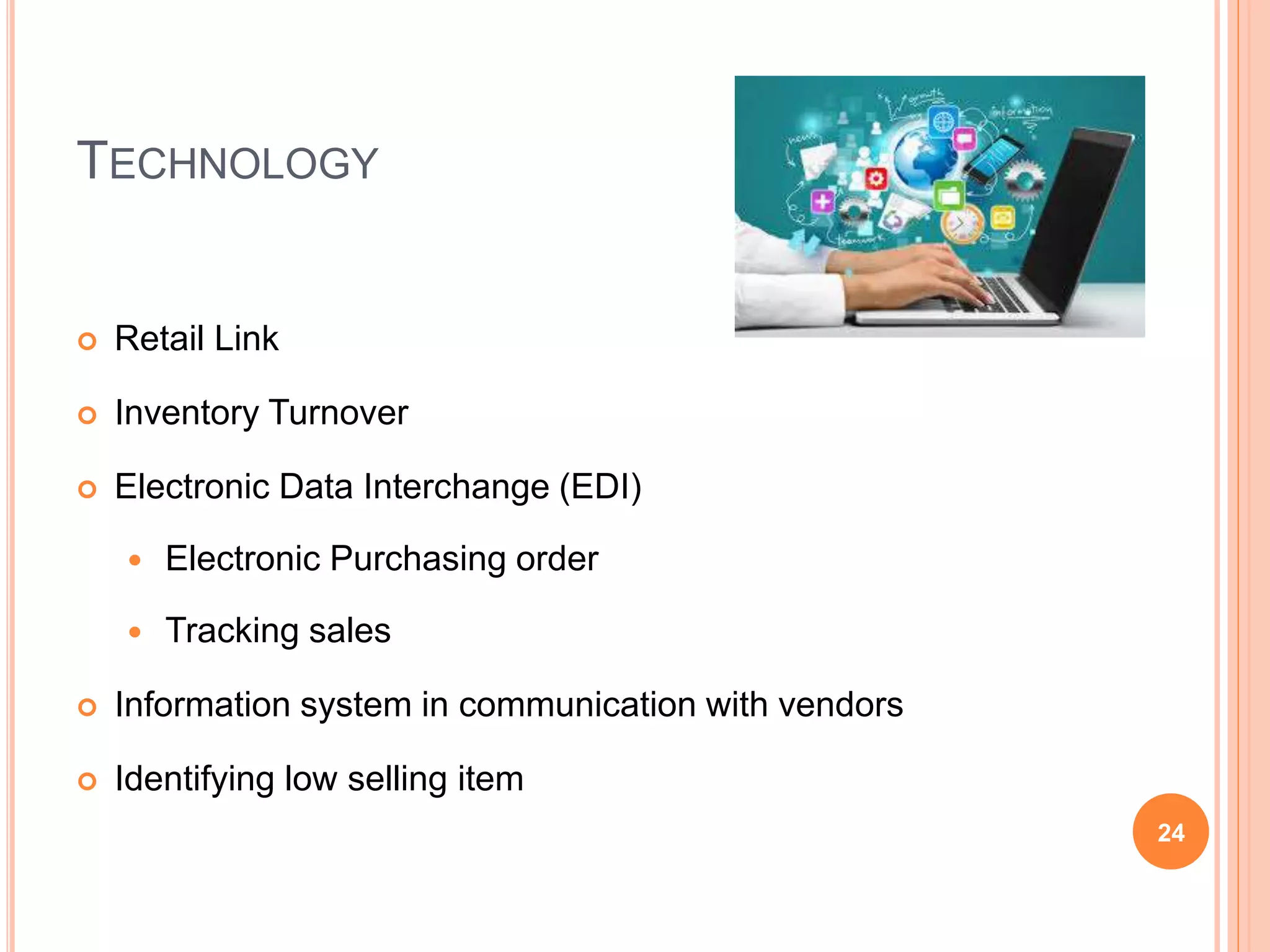 TECHNOLOGY
 Retail Link
 Inventory Turnover
 Electronic Data Interchange (EDI)
 Electronic Purchasing order
 Tracking sales
 Information system in communication with vendors
 Identifying low selling item
24
 
