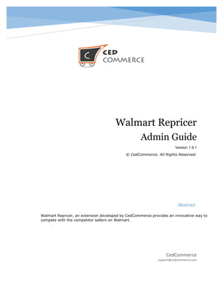 CedCommerce
support@cedcommerce.com
Abstract
Walmart Repricer, an extension developed by CedCommerce provides an innovative way to
compete with the competitor sellers on Walmart.
.
Walmart Repricer
Admin Guide
Version 1.9.1
© CedCommerce. All Rights Reserved.
 