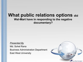 What public relations options did
Wal-Mart have in responding to the negative
documentary?
Presented By
Md. Sohel Rana
Business Administration Department
East West University
 