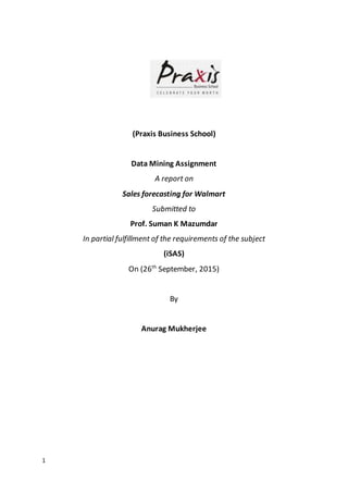 1
(Praxis Business School)
Data Mining Assignment
A report on
Sales forecasting for Walmart
Submitted to
Prof. Suman K Mazumdar
In partial fulfillment of the requirements of the subject
(iSAS)
On (26th
September, 2015)
By
Anurag Mukherjee
 