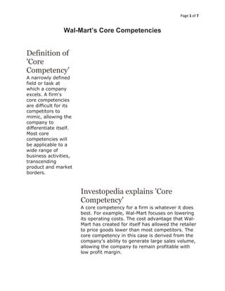 Page 1 of 7
Wal-Mart’s Core Competencies
Definition of
'Core
Competency'
A narrowly defined
field or task at
which a company
excels. A firm's
core competencies
are difficult for its
competitors to
mimic, allowing the
company to
differentiate itself.
Most core
competencies will
be applicable to a
wide range of
business activities,
transcending
product and market
borders.
Investopedia explains 'Core
Competency'
A core competency for a firm is whatever it does
best. For example, Wal-Mart focuses on lowering
its operating costs. The cost advantage that Wal-
Mart has created for itself has allowed the retailer
to price goods lower than most competitors. The
core competency in this case is derived from the
company's ability to generate large sales volume,
allowing the company to remain profitable with
low profit margin.
 