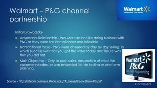 Walmart – P&G channel 
partnership 
Initial Drawbacks- 
 Adversarial Relationship - Wal-Mart did not like doing business with 
P&G as they were too complicated and inflexible. 
 Transactional focus - P&G were obsessed by day by day selling, in 
which success was that you got the order today and failure was 
that you did not. 
 Main Objective – Only to push sales, irrespective of what the 
customer needed, or was rewarded for. No testing or long term 
planning. 
Continued… 
Source - http://citebm.business.illinois.edu/IT_cases/Graen-Shaw-PG.pdf 
 