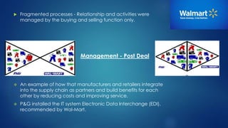  Fragmented processes - Relationship and activities were 
managed by the buying and selling function only. 
Management - Post Deal 
 An example of how that manufacturers and retailers integrate 
into the supply chain as partners and build benefits for each 
other by reducing costs and improving service. 
 P&G installed the IT system Electronic Data Interchange (EDI), 
recommended by Wal-Mart. 
 