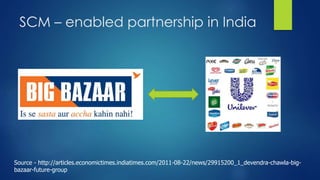 SCM – enabled partnership in India 
Source - http://articles.economictimes.indiatimes.com/2011-08-22/news/29915200_1_devendra-chawla-big-bazaar- 
future-group 
 