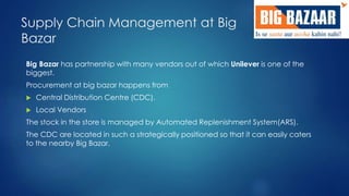 Supply Chain Management at Big 
Bazar 
Big Bazar has partnership with many vendors out of which Unilever is one of the 
biggest. 
Procurement at big bazar happens from 
 Central Distribution Centre (CDC). 
 Local Vendors 
The stock in the store is managed by Automated Replenishment System(ARS). 
The CDC are located in such a strategically positioned so that it can easily caters 
to the nearby Big Bazar. 
 