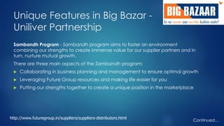 Unique Features in Big Bazar - 
Uniliver Partnership 
Sambandh Program - Sambandh program aims to foster an environment 
combining our strengths to create immense value for our supplier partners and in 
turn, nurture mutual growth. 
There are three main aspects of the Sambandh program: 
 Collaborating in business planning and management to ensure optimal growth 
 Leveraging Future Group resources and making life easier for you 
 Putting our strengths together to create a unique position in the marketplace 
Continued… 
http://www.futuregroup.in/suppliers/suppliers-distributors.html 
 
