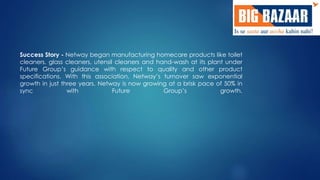 Success Story - Netway began manufacturing homecare products like toilet 
cleaners, glass cleaners, utensil cleaners and hand-wash at its plant under 
Future Group’s guidance with respect to quality and other product 
specifications. With this association, Netway’s turnover saw exponential 
growth in just three years. Netway is now growing at a brisk pace of 50% in 
sync with Future Group’s growth. 
